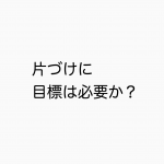 片づけに目標は必要か否か。ただただ手を動かすすすめ